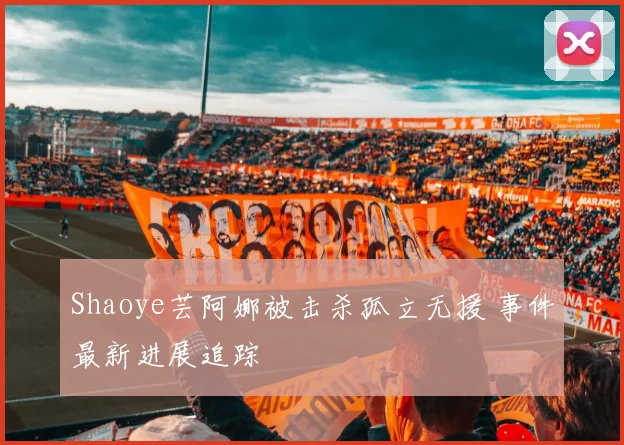 Shaoye芸阿娜被击杀孤立无援 事件最新进展追踪