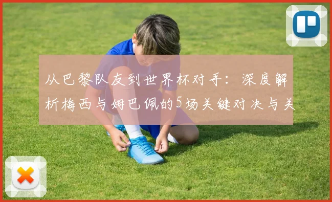 从巴黎队友到世界杯对手:深度解析梅西与姆巴佩的5场关键对决与关系演变