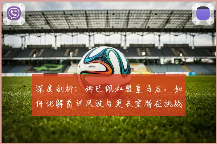 深度剖析：姆巴佩加盟皇马后，如何化解首训风波与更衣室潜在挑战