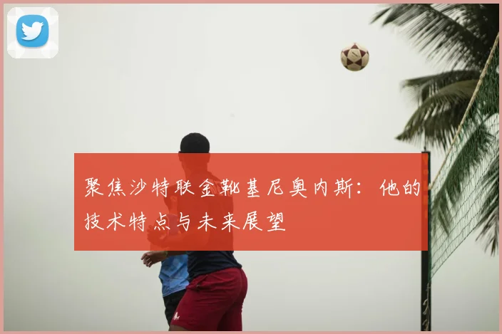 聚焦沙特联金靴基尼奥内斯：他的技术特点与未来展望