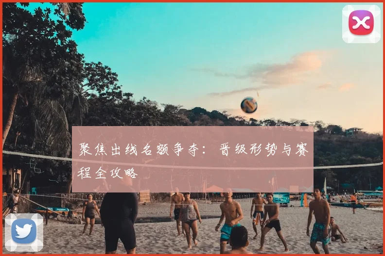 聚焦出线名额争夺：晋级形势与赛程全攻略