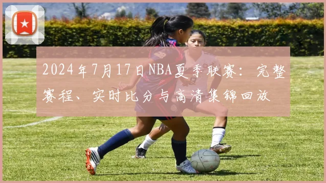 2024年7月17日NBA夏季联赛：完整赛程、实时比分与高清集锦回放
