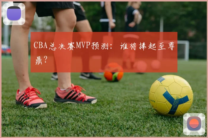 CBA总决赛MVP预测：谁将捧起至尊鼎？