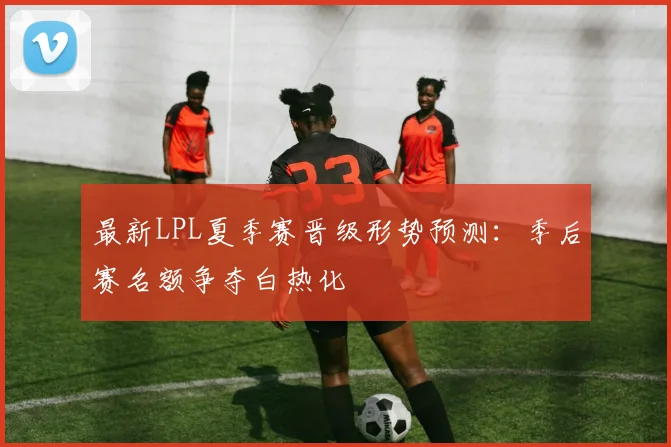 最新LPL夏季赛晋级形势预测：季后赛名额争夺白热化