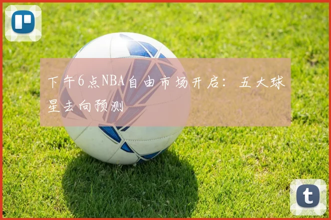 下午6点NBA自由市场开启：五大球星去向预测