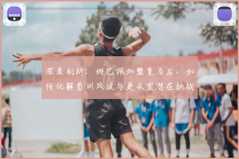深度剖析：姆巴佩加盟皇马后，如何化解首训风波与更衣室潜在挑战