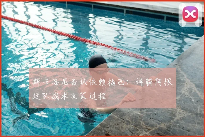 斯卡洛尼否认依赖梅西：详解阿根廷队战术决策过程