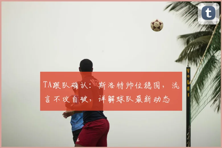 TA跟队确认：斯洛特帅位稳固，流言不攻自破，详解球队最新动态