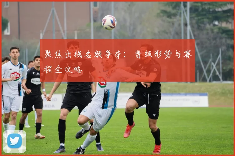 聚焦出线名额争夺：晋级形势与赛程全攻略